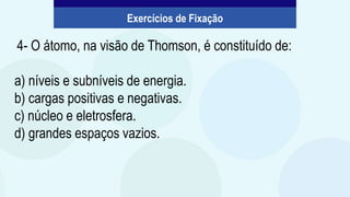 4- O átomo, na visão de Thomson, é constituído de:
a) níveis e subníveis de energia.
b) cargas positivas e negativas.
c) núcleo e eletrosfera.
d) grandes espaços vazios.
Exercícios de Fixação
 