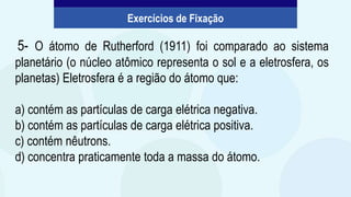 5- O átomo de Rutherford (1911) foi comparado ao sistema
planetário (o núcleo atômico representa o sol e a eletrosfera, os
planetas) Eletrosfera é a região do átomo que:
a) contém as partículas de carga elétrica negativa.
b) contém as partículas de carga elétrica positiva.
c) contém nêutrons.
d) concentra praticamente toda a massa do átomo.
Exercícios de Fixação
 