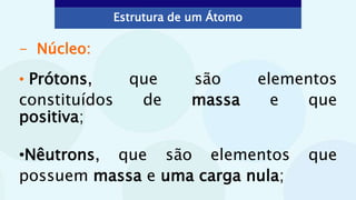 - Núcleo:
• Prótons, que são elementos
constituídos de massa e que
positiva;
•Nêutrons, que são elementos que
possuem massa e uma carga nula;
Estrutura de um Átomo
 
