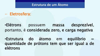 - Eletrosfera:
•Elétrons possuem massa desprezível,
portanto, é considerada zero, e carga negativa
•Estrutura do átomo em equilíbrio =
quantidade de prótons tem que ser igual a de
elétrons
Estrutura de um Átomo
 