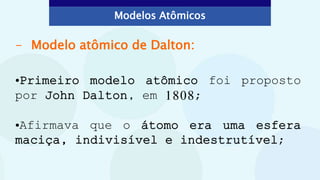 - Modelo atômico de Dalton:
•Primeiro modelo atômico foi proposto
por John Dalton, em 1808;
•Afirmava que o átomo era uma esfera
maciça, indivisível e indestrutível;
Modelos Atômicos
 