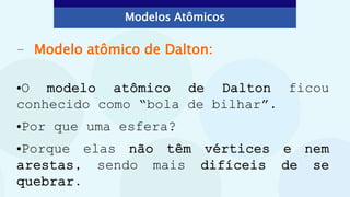 - Modelo atômico de Dalton:
•O modelo atômico de Dalton ficou
conhecido como “bola de bilhar”.
•Por que uma esfera?
•Porque elas não têm vértices e nem
arestas, sendo mais difíceis de se
quebrar.
Modelos Atômicos
 