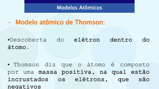 - Modelo atômico de Thomson:
•Descoberta do elétron dentro do
átomo.
• Thomson diz que o átomo é composto
por uma massa positiva, na qual estão
incrustados os elétrons, que são
negativos
Modelos Atômicos
 