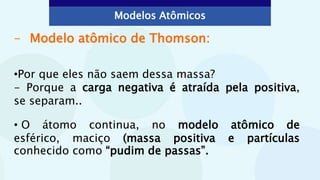 - Modelo atômico de Thomson:
•Por que eles não saem dessa massa?
- Porque a carga negativa é atraída pela positiva,
se separam..
• O átomo continua, no modelo atômico de
esférico, maciço (massa positiva e partículas
conhecido como “pudim de passas”.
Modelos Atômicos
 