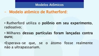 - Modelo atômico de Rutherford:
• Rutherford utiliza o polônio em seu experimento,
radioativo;
• Milhares dessas partículas foram lançadas contra
ouro;
•Esperava-se que, se o átomo fosse realmente
não a ultrapassariam.
Modelos Atômicos
 