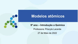 Modelos atômicos
9º ano – Introdução a Química
Professora: Priscyla Lacerda
27 de Maio de 2022
 