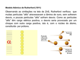 Modelo Atômico de Rutherford (1911)
Observando as cintilações na tela de ZnS, Rutherford verificou que
muitas partículas "alfa" atravessavam a lâmina de ouro, sem sofrerem
desvio, e poucas partículas "alfa" sofriam desvio. Como as partículas
"alfa" têm carga elétrica positiva, o desvio seria provocado por um
choque com outra carga positiva, isto é, com o núcleo do átomo,
constituído por prótons.
 