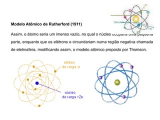 Modelo Atômico de Rutherford (1911)
Assim, o átomo seria um imenso vazio, no qual o núcleo ocuparia uma pequena
parte, enquanto que os elétrons o circundariam numa região negativa chamada
de eletrosfera, modificando assim, o modelo atômico proposto por Thomson.
 