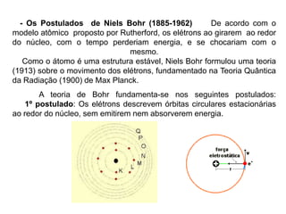 - Os Postulados de Niels Bohr (1885-1962) De acordo com o
modelo atômico proposto por Rutherford, os elétrons ao girarem ao redor
do núcleo, com o tempo perderiam energia, e se chocariam com o
mesmo.
Como o átomo é uma estrutura estável, Niels Bohr formulou uma teoria
(1913) sobre o movimento dos elétrons, fundamentado na Teoria Quântica
da Radiação (1900) de Max Planck.
A teoria de Bohr fundamenta-se nos seguintes postulados:
1º postulado: Os elétrons descrevem órbitas circulares estacionárias
ao redor do núcleo, sem emitirem nem absorverem energia.
 
