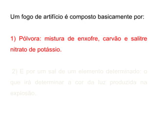 Um fogo de artifício é composto basicamente por:
1) Pólvora: mistura de enxofre, carvão e salitre
nitrato de potássio.
2) E por um sal de um elemento determinado: o
que irá determinar a cor da luz produzida na
explosão.
 