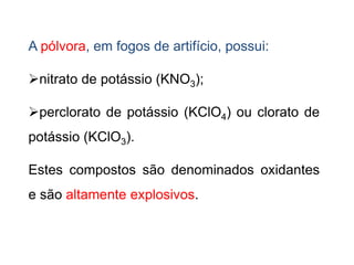 A pólvora, em fogos de artifício, possui:
nitrato de potássio (KNO3);
perclorato de potássio (KClO4) ou clorato de
potássio (KClO3).
Estes compostos são denominados oxidantes
e são altamente explosivos.
 