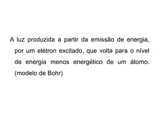 A luz produzida a partir da emissão de energia,
por um elétron excitado, que volta para o nível
de energia menos energético de um átomo.
(modelo de Bohr)
 
