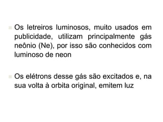  Os letreiros luminosos, muito usados em
publicidade, utilizam principalmente gás
neônio (Ne), por isso são conhecidos com
luminoso de neon
 Os elétrons desse gás são excitados e, na
sua volta à orbita original, emitem luz
 