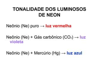 Neônio (Ne) puro → luz vermelha
Neônio (Ne) + Gás carbônico (CO2) → luz
violeta
Neônio (Ne) + Mercúrio (Hg) → luz azul
TONALIDADE DOS LUMINOSOS
DE NEON
 