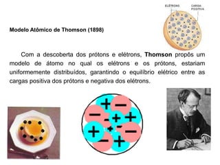 Modelo Atômico de Thomson (1898)
Com a descoberta dos prótons e elétrons, Thomson propôs um
modelo de átomo no qual os elétrons e os prótons, estariam
uniformemente distribuídos, garantindo o equilíbrio elétrico entre as
cargas positiva dos prótons e negativa dos elétrons.
 