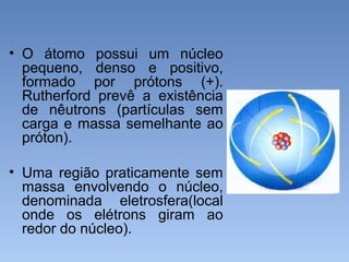 • O átomo possui um núcleo
pequeno, denso e positivo,
formado por prótons (+).
Rutherford prevê a existência
de nêutrons (partículas sem
carga e massa semelhante ao
próton).
• Uma região praticamente sem
massa envolvendo o núcleo,
denominada eletrosfera(local
onde os elétrons giram ao
redor do núcleo).
 