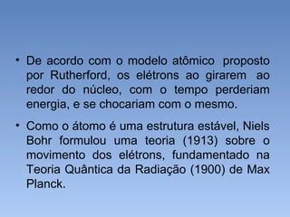 • De acordo com o modelo atômico proposto
por Rutherford, os elétrons ao girarem ao
redor do núcleo, com o tempo perderiam
energia, e se chocariam com o mesmo.
• Como o átomo é uma estrutura estável, Niels
Bohr formulou uma teoria (1913) sobre o
movimento dos elétrons, fundamentado na
Teoria Quântica da Radiação (1900) de Max
Planck.
 