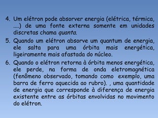 4. Um elétron pode absorver energia (elétrica, térmica,
....) de uma fonte externa somente em unidades
discretas chama quanta.
5. Quando um elétron absorve um quantum de energia,
ele salta para uma órbita mais energética,
ligeiramente mais afastada do núcleo.
6. Quando o elétron retorna à órbita menos energética,
ele perde, na forma de onda eletromagnética
(fenômeno observado, tomando como exemplo, uma
barra de ferro aquecida ao rubro). , uma quantidade
de energia que corresponde à diferença de energia
existente entre as órbitas envolvidas no movimento
do elétron.
 