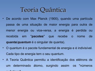• De acordo com Max Planck (1900), quando uma partícula
passa de uma situação de maior energia para outra de
menor energia ou vice-versa, a energia é perdida ou
recebida em "pacotes" que recebe o nome de
quanta(quantum é o singular de quanta).
• O quantum é o pacote fundamental de energia e é indivisível.
Cada tipo de energia tem o seu quantum.
• A Teoria Quântica permitiu a identificação dos elétrons de
um determinado átomo, surgindo assim os "números
Teoria Quântica
Teoria Quântica
 