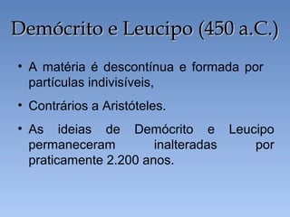 • A matéria é descontínua e formada por
partículas indivisíveis,
• Contrários a Aristóteles.
• As ideias de Demócrito e Leucipo
permaneceram inalteradas por
praticamente 2.200 anos.
Demócrito e Leucipo (450 a.C.)
Demócrito e Leucipo (450 a.C.)
 