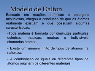 Baseado em reações químicas e pesagens
minuciosas, chegou à conclusão de que os átomos
realmente existiam e que possuíam algumas
características:
Modelo de Dalton
Modelo de Dalton
-Toda matéria é formada por diminutas partículas
esféricas, maciças, neutras e indivisíveis
chamadas átomos.
- Existe um número finito de tipos de átomos na
natureza.
- A combinação de iguais ou diferentes tipos de
átomos originam os diferentes materiais.
 