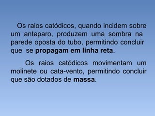 Os raios catódicos, quando incidem sobre
um anteparo, produzem uma sombra na
parede oposta do tubo, permitindo concluir
que se propagam em linha reta.
Os raios catódicos movimentam um
molinete ou cata-vento, permitindo concluir
que são dotados de massa.
 