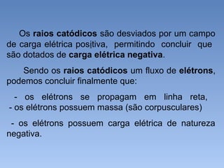 Os raios catódicos são desviados por um campo
de carga elétrica positiva, permitindo concluir que
são dotados de carga elétrica negativa.
Sendo os raios catódicos um fluxo de elétrons,
podemos concluir finalmente que:
- os elétrons se propagam em linha reta,
- os elétrons possuem massa (são corpusculares)
- os elétrons possuem carga elétrica de natureza
negativa.
 