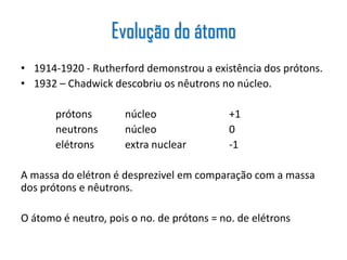 • 1914-1920 - Rutherford demonstrou a existência dos prótons.
• 1932 – Chadwick descobriu os nêutrons no núcleo.
prótons núcleo +1
neutrons núcleo 0
elétrons extra nuclear -1
A massa do elétron é desprezivel em comparação com a massa
dos prótons e nêutrons.
O átomo é neutro, pois o no. de prótons = no. de elétrons
Evolução do átomo
 