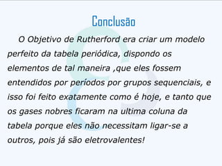 Conclusão
O Objetivo de Rutherford era criar um modelo
perfeito da tabela periódica, dispondo os
elementos de tal maneira ,que eles fossem
entendidos por períodos por grupos sequenciais, e
isso foi feito exatamente como é hoje, e tanto que
os gases nobres ficaram na ultima coluna da
tabela porque eles não necessitam ligar-se a
outros, pois já são eletrovalentes!
 
