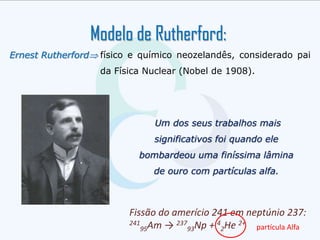 Modelo de Rutherford:
Ernest Rutherford físico e químico neozelandês, considerado pai
da Física Nuclear (Nobel de 1908).
Um dos seus trabalhos mais
significativos foi quando ele
bombardeou uma finíssima lâmina
de ouro com partículas alfa.
Fissão do amerício 241 em neptúnio 237:
241
95Am → 237
93Np + 4
2He 2+
partícula Alfa
 