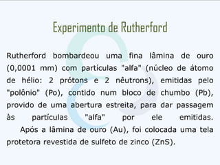 Experimento de Rutherford
Rutherford bombardeou uma fina lâmina de ouro
(0,0001 mm) com partículas "alfa" (núcleo de átomo
de hélio: 2 prótons e 2 nêutrons), emitidas pelo
"polônio" (Po), contido num bloco de chumbo (Pb),
provido de uma abertura estreita, para dar passagem
às partículas "alfa" por ele emitidas.
Após a lâmina de ouro (Au), foi colocada uma tela
protetora revestida de sulfeto de zinco (ZnS).
 