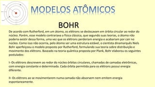 De acordo com Rutherford, em um átomo, os elétrons se deslocavam em órbita circular ao redor do
núcleo. Porém, esse modelo contrariava a física clássica, que segundo suas teorias, o átomo não
poderia existir dessa forma, uma vez que os elétrons perderiam energia e acabariam por cair no
núcleo. Como isso não ocorria, pelo átomo ser uma estrutura estável, o cientista dinamarquês Niels
Bohr aperfeiçoou o modelo proposto por Rutherford, formulando sua teoria sobre distribuição e
movimento dos elétrons. Baseado na teoria quântica proposta por Plank, Bohr elaborou os seguintes
postulados:
I- Os elétrons descrevem ao redor do núcleo órbitas circulares, chamadas de camadas eletrônicas,
com energia constante e determinada. Cada órbita permitida para os elétrons possui energia
diferente.
II- Os elétrons ao se movimentarem numa camada não absorvem nem emitem energia
espontaneamente.
BOHR
 