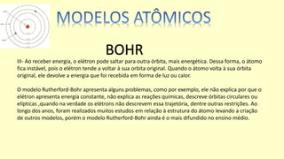 III- Ao receber energia, o elétron pode saltar para outra órbita, mais energética. Dessa forma, o átomo
fica instável, pois o elétron tende a voltar à sua orbita original. Quando o átomo volta à sua órbita
original, ele devolve a energia que foi recebida em forma de luz ou calor.
O modelo Rutherford-Bohr apresenta alguns problemas, como por exemplo, ele não explica por que o
elétron apresenta energia constante, não explica as reações químicas, descreve órbitas circulares ou
elípticas ,quando na verdade os elétrons não descrevem essa trajetória, dentre outras restrições. Ao
longo dos anos, foram realizados muitos estudos em relação à estrutura do átomo levando a criação
de outros modelos, porém o modelo Rutherford-Bohr ainda é o mais difundido no ensino médio.
BOHR
 