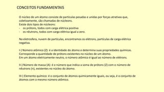 CONCEITOS FUNDAMENTAIS
O núcleo de um átomo consiste de partículas pesadas e unidas por forças atrativas que,
coletivamente, são chamadas de núcleons.
Existe dois tipos de núcleons:
- os prótons, todos com carga elétrica positiva
- os nêutrons, todos com carga elétrica igual a zero.
Na eletrosfera, nuvem de partículas, encontramos os elétrons, partículas de carga elétrica
negativa.
I-) Número atômico (Z): é a identidade do átomo e determina suas propriedades químicas.
Corresponde a quantidade de prótons existentes no núcleo de um átomo.
Em um átomo eletricamente neutro, o número atômico é igual ao número de elétrons.
II-) Número de massa (A): é o número que indica a soma de prótons (Z) com o número de
nêutrons (n), existentes no núcleo do átomo.
III-) Elemento químico: é o conjunto de átomos quimicamente iguais, ou seja, é o conjunto de
átomos com o mesmo número atômico.
 