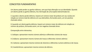 CONCEITOS FUNDAMENTAIS
Um átomo pode perder ou ganhar elétrons, sem que haja alteração na sua identidade. Quando
um átomo perde ou ganha elétrons, há a formação de uma espécie denominada íon.
I-) quando o átomo perde elétrons, haverá um número maior de prótons em seu núcleo em
relação ao número total de elétrons em sua eletrosfera, formando assim, um íon positivo
chamado cátion.
II-) quando um átomo ganha elétrons, haverá um número maior de elétrons em relação ao
número de prótons, formando assim, um íon negativo chamado ânion.
Comparação entre elementos:
I-) Isótopos: apresentam mesmo número atômico e diferentes número de massa
II-) Isóbaros: apresentam mesmo número de massa e diferentes número atômico
III-) Isótonos: apresentam mesmo número de nêutrons e diferentes numero atômico e de massa.
IV-) Isoeletrônicos: apresentam mesmo número de elétrons.
 