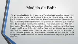 Modelo de Bohr
•Es un modelo clásico del átomo, pero fue el primer modelo atómico en el 
que se introduce una cuantización a partir de ciertos postulados. Dado 
que la cuantización del momento es introducida en forma adecuada (ad 
hoc), el modelo puede considerarse transicional en cuanto a que se ubica 
entre  la  mecánica  clásica  y  la  cuántica.  Fue  propuesto  en  1913  por  el 
físico danés Niels Bohr, para explicar cómo los electrones pueden tener 
órbitas estables alrededor del núcleo y por qué los átomos presentaban 
espectros de emisión característicos (dos problemas que eran ignorados 
en  el  modelo  previo  de  Rutherford).  Además  el  modelo  de  Bohr 
incorporaba  ideas  tomadas  del  efecto  fotoeléctrico,  explicado  por  Albert 
Einstein.
 