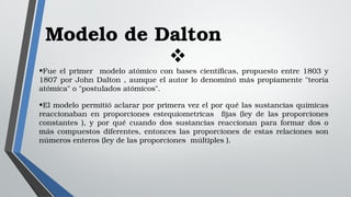 Modelo de Dalton

•Fue el primer  modelo atómico con bases científicas, propuesto entre 1803 y 
1807 por John Dalton , aunque el autor lo denominó más propiamente "teoría 
atómica" o "postulados atómicos".
•El modelo permitió aclarar por primera vez el por qué las sustancias químicas 
reaccionaban  en  proporciones  estequiometricas    fijas  (ley  de  las  proporciones 
constantes  ),  y  por  qué  cuando  dos  sustancias  reaccionan  para  formar  dos  o 
más compuestos diferentes, entonces las proporciones de estas relaciones son 
números enteros (ley de las proporciones  múltiples ).
 