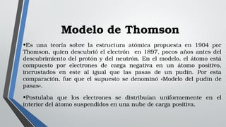 Modelo de Thomson
•Es  una  teoría  sobre  la  estructura  atómica  propuesta  en  1904  por 
Thomson, quien descubrió el electrón  en 1897, pocos años antes del 
descubrimiento del protón y del neutrón. En el modelo, el átomo está 
compuesto  por  electrones  de  carga  negativa  en  un  átomo  positivo, 
incrustados  en  este  al  igual  que  las  pasas  de  un  pudín.  Por  esta 
comparación,  fue  que  el  supuesto  se  denominó  «Modelo  del  pudín  de 
pasas».
•Postulaba  que  los  electrones  se  distribuían  uniformemente  en  el 
interior del átomo suspendidos en una nube de carga positiva. 
 