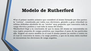 Modelo de Rutherford
•Fue el primer modelo atómico que consideró al átomo formado por dos partes: 
la "corteza", constituida por todos sus electrones, girando a gran velocidad en 
orbitas definidas alrededor de un "núcleo" muy pequeño; que concentra toda la 
carga eléctrica positiva y casi toda la masa del átomo.
•Rutherford llegó a la conclusión de que la masa del átomo se concentraba en 
una región pequeña de cargas positivas que impedían el paso de las partículas 
alfa. Sugirió un nuevo modelo en el cual el átomo poseía un núcleo o centro en 
el cual se concentra la masa y la carga positiva, y que en la zona extra nuclear 
se encuentran los electrones de carga negativa.
 