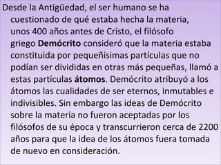 Desde la Antigüedad, el ser humano se ha cuestionado de qué estaba hecha la materia, unos 400 años antes de Cristo, el filósofo griego  Demócrito  consideró que la materia estaba constituida por pequeñísimas partículas que no podían ser divididas en otras más pequeñas, llamó a estas partículas  átomos . Demócrito atribuyó a los átomos las cualidades de ser eternos, inmutables e indivisibles. Sin embargo las ideas de Demócrito sobre la materia no fueron aceptadas por los filósofos de su época y transcurrieron cerca de 2200 años para que la idea de los átomos fuera tomada de nuevo en consideración. 