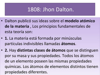 1808: Jhon Dalton. Dalton publicó sus ideas sobre el  modelo atómico de la materia  , Los principios fundamentales de esta teoría son: 1.  La materia está formada por minúsculas partículas indivisibles llamadas  átomos . 2.  Hay  distintas clases de átomos  que se distinguen por su masa y sus propiedades. Todos los átomos de un elemento poseen las mismas propiedades químicas. Los átomos de elementos distintos tienen propiedades diferentes. 