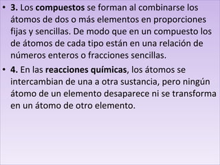 3.  Los  compuestos  se forman al combinarse los átomos de dos o más elementos en proporciones fijas y sencillas. De modo que en un compuesto los de átomos de cada tipo están en una relación de números enteros o fracciones sencillas. 4.  En las  reacciones químicas , los átomos se intercambian de una a otra sustancia, pero ningún átomo de un elemento desaparece ni se transforma en un átomo de otro elemento. 