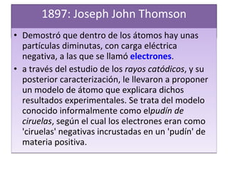 1897: Joseph John Thomson Demostró que dentro de los átomos hay unas partículas diminutas, con carga eléctrica negativa, a las que se llamó  electrones . a través del estudio de los  rayos catódicos , y su posterior caracterización, le llevaron a proponer un modelo de átomo que explicara dichos resultados experimentales. Se trata del modelo conocido informalmente como el pudín de ciruelas , según el cual los electrones eran como 'ciruelas' negativas incrustadas en un 'pudín' de materia positiva. 