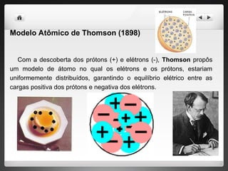 Modelo Atômico de Thomson (1898)
Com a descoberta dos prótons (+) e elétrons (-), Thomson propôs
um modelo de átomo no qual os elétrons e os prótons, estariam
uniformemente distribuídos, garantindo o equilíbrio elétrico entre as
cargas positiva dos prótons e negativa dos elétrons.
 