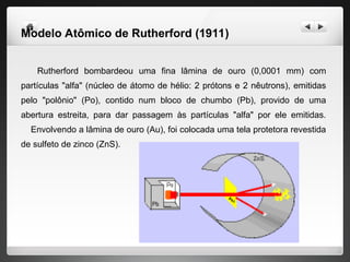 Modelo Atômico de Rutherford (1911)
Rutherford bombardeou uma fina lâmina de ouro (0,0001 mm) com
partículas "alfa" (núcleo de átomo de hélio: 2 prótons e 2 nêutrons), emitidas
pelo "polônio" (Po), contido num bloco de chumbo (Pb), provido de uma
abertura estreita, para dar passagem às partículas "alfa" por ele emitidas.
Envolvendo a lâmina de ouro (Au), foi colocada uma tela protetora revestida
de sulfeto de zinco (ZnS).
 