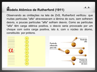 Modelo Atômico de Rutherford (1911)
Observando as cintilações na tela de ZnS, Rutherford verificou que
muitas partículas "alfa" atravessavam a lâmina de ouro, sem sofrerem
desvio, e poucas partículas "alfa" sofriam desvio. Como as partículas
"alfa" têm carga elétrica positiva, o desvio seria provocado por um
choque com outra carga positiva, isto é, com o núcleo do átomo,
constituído por prótons.
 