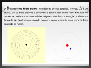 2º postulado ( de Niels Bohr)  : Fornecendo energia (elétrica, térmica, ....) a um átomo, um ou mais elétrons a absorvem e saltam para níveis mais afastados do núcleo. Ao voltarem as suas órbitas originais, devolvem a energia recebida em forma de luz (fenômeno observado, tomando como  exemplo, uma barra de ferro aquecida ao rubro).  