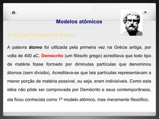 Modelos atômicos A origem da palavra átomo A palavra  átomo  foi utilizada pela primeira vez na Grécia antiga, por volta de 400 aC.  Demócrito  (um filósofo grego) acreditava que todo tipo de matéria fosse formado por diminutas partículas que denominou átomos (sem divisão). Acreditava-se que tais partículas representavam a menor porção de matéria possível, ou seja, eram indivisíveis. Como esta idéia não pôde ser comprovada por Demócrito e seus contemporâneos, ela ficou conhecida como 1º modelo atômico, mas meramente filosófico . 
