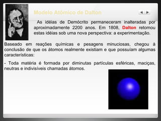 Modelo Atômico de Dalton As idéias de Demócrito permaneceram inalteradas por aproximadamente 2200 anos. Em 1808,  Dalton  retomou estas idéias sob uma nova perspectiva: a experimentação.  Baseado em reações químicas e pesagens minuciosas, chegou à conclusão de que os átomos realmente existiam e que possuíam algumas características: - Toda matéria é formada por diminutas partículas esféricas, maciças, neutras e indivisíveis chamadas átomos.  