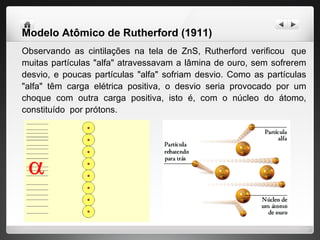 Modelo Atômico de Rutherford (1911)   Observando as cintilações na tela de ZnS, Rutherford verificou  que muitas partículas "alfa" atravessavam a lâmina de ouro, sem sofrerem desvio, e poucas partículas "alfa" sofriam desvio. Como as partículas "alfa" têm carga elétrica positiva, o desvio seria provocado por um choque com outra carga positiva, isto é, com o núcleo do átomo, constituído  por prótons. 